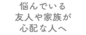 悩んでいる友人や家族が心配な人へ