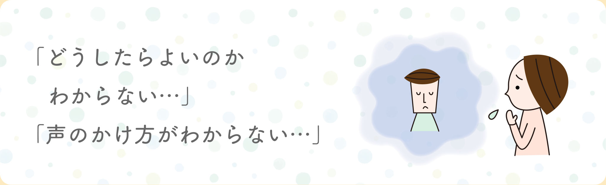 どうしたらよいのかわからない…、声のかけ方がわからない…