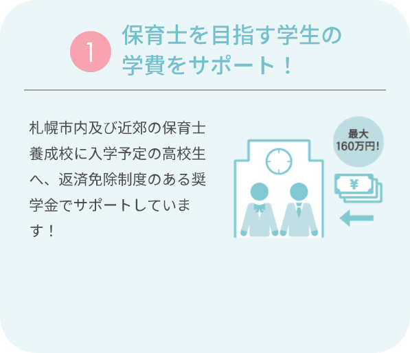 ①保育士を目指す学生の学費をサポート！ 札幌市内及び近郊の保育士養成校に入学予定の高校生へ、返済免除制度のある奨学金でサポートしています！