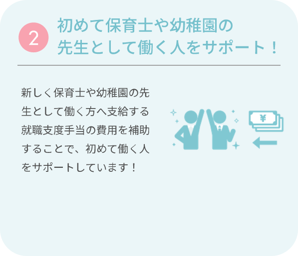 ②初めて保育士や幼稚園の先生として働く人をサポート！ 新しく保育士や幼稚園の先生として働く方へ支給する就職支度手当の費用を補助することで、初めて働く人をサポートしています！