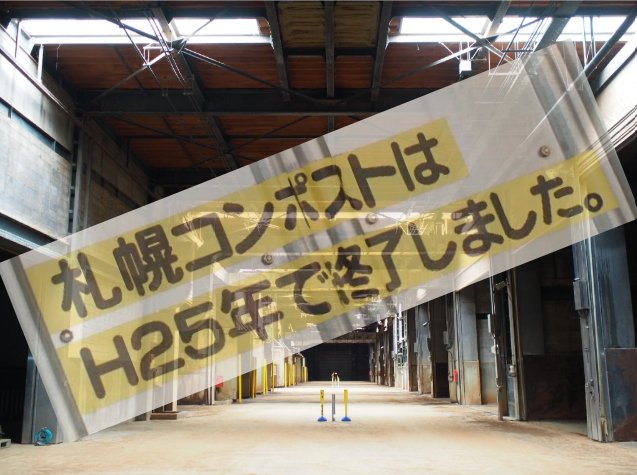 広々とした工場のような建物の内部を写した写真。奥に向かって伸びる通路の床は土色で、上部には鉄骨の骨組みが見える高い天井がある。手前の通路には黄色と青色の2本のポールが立っている。写真全体に、黒い文字で「札幌コンポストは H25年で終了しました。」と書かれた黄色の長方形の看板が、半透明で斜めに重ねて表示されている。